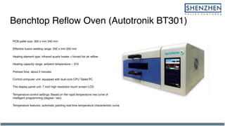 Benchtop Reflow Oven (Autotronik BT301)
PCB pallet size: 350 x mm 240 mm
Effective fusion welding range: 250 x mm 200 mm
Heating element type: infrared quartz heater + forced hot air reflow
Heating capacity range: ambient temperature – 310
Preheat time: about 2 minutes
Control computer unit: equipped with dual core CPU Tablet PC
The display panel unit: 7 inch high resolution touch screen LCD
Temperature control settings: Based on the rapid temperature rise curve of
intelligent programming (degree / sec)
Temperature features: automatic painting real-time temperature characteristic curve
 