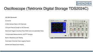 Oscilloscope (Tektronix Digital Storage TDS2024C)
200 MHz Bandwidth
4-channel
2 GS/s Sample Rate on All Channels
2.5k point Record Length on All Channels
Advanced Triggers including Pulse Width and Line-selectable Video
16 Automated Measurements, and FFT Analysis
Built-in Waveform Limit Testing
Automated, Extended Data Logging Feature
Autoset and Signal Auto-ranging
 