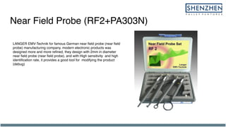 Near Field Probe (RF2+PA303N)
LANGER EMV-Technik for famous German near field probe (near field
probe) manufacturing company. modern electronic products was
designed more and more refined, they design with 2mm in diameter
near field probe (near field probe), and with High sensitivity and high
identification rate, it provides a good tool for modifying the product
(debug)
 