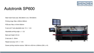 Autotronik SP600
Steel mesh frame size: 350 350mm x to x 736 500mm
Printing range: Max x 400mm 600mm
PCB size: Max x 410mm 650mm
X axis and Y axis adjustable size: 13 + / - mm
Adjustable printing angle: + / - 3,5
Back part height: 25 mm
Z axis size: 0 - 35mm
Repeat accuracy: 0.01 + / - mm
Screen printing machine volume: 1006 mm x 851mm x1064mm (Wx L x H)
 