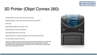 3D Printer (Objet Connex 260)
Coating thickness (Z axis): only 16 microns thick coating
Modeling resolution: X axis: 600 Y DPI axis: 600 Z DPI axis: 1600 DPI
Print mode:
Digital materials (DM):30 micron (0.001 inch)
High quality (HQ):16 micron (0.0006 inch)
High speed (HS):30 micron (0.001 inch)
Typical accuracy: 50 mm below the graphics can be achieved 20-85 microns
Full size model can reach 200 microns
Supporting materials: objet ABS class digital materials RGD5160-DM Objet VeroClear rigid
transparent material Objet Tango series of flexible rubber material Objet Full Cure 20
conventional use of transparent material Objet Vero series of rigid opaque materials Objet
Durus White polypropylene material
 