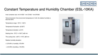 Constant Temperature and Humidity Chamber (ESL-10KA)
Inner container size: mm H1000 * mm D1000 * mm W1000
Test environment: the environment temperature of +25, the relative humidity is
less than 85%
Temperature range: -70℃ 150℃
Temperature fluctuation: ≤0.50℃
Temperature deviation: ±2.0℃
Heating time: -70℃→+150℃ ≤60 min
The cooling time: +20℃→-70℃ ≤80 min
Relative humidity deviation:
+ 3.0%RH (> humidity >75%RH
+ 5.0%RH; (humidity ≤ 75%RH)
 