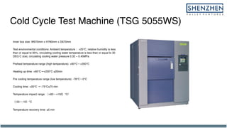 Cold Cycle Test Machine (TSG 5055WS)
Inner box size: W970mm × H780mm × D670mm
Test environmental conditions: Ambient temperature +25℃, relative humidity is less
than or equal to 85%, circulating cooling water temperature is less than or equal to 30
DEG C (ice), circulating cooling water pressure 0.32 ~ 0.45MPa
Preheat temperature range (high temperature): +60℃ +200℃
Heating up time: +60℃→+200℃ ≤20min
Pre cooling temperature range (low temperature): -78℃ 0℃
Cooling time: +20℃ → -75℃≤75 min
Temperature impact range: +60 +150 ℃/
-55 -10 ℃
Temperature recovery time: ≤5 min
 