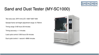 Sand and Dust Tester (MY-SC1000)
Test area size: (W*H mm) (D*) 1000*1000*1000
Sample frame net height adjustment range: 0~750mm
Timing range: 0-99 hours 59 minutes
Timing accuracy: + 1 minutes
Load cycle control: 0-99 hours 59 minutes
Dust cycle control: 1 second ~9999 minutes
 