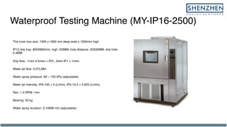 Waterproof Testing Machine (MY-IP16-2500)
The inner box size: 1000 x 1000 mm deep wide x 1000mm high
IP12 drip tray: 800X800mm, high 120MM, hole distance: 20X20MM, drip hole:
0.4MM
Drip flow: -1mm 0.5/min + IP2-, 3mm IP1 + 1/min
Water jet flow: 0.07L/Min
Water spray pressure: 80 ~ 150 kPa (adjustable)
Water jet intensity: IP6-100 + 5 (L/min), IP5-12.5 + 0.625 (L/min),
Rev: 1-3 RPM / min
Bearing: 50 kg
Water spray duration: 3,10999 min (adjustable)
 