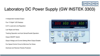 Laboratory DC Power Supply (GW INSTEK 3303)
4 Independent Isolated Output
Four "3 Digits" LED Displays
0.01% Load and Line Regulation
Low Ripple and Noise
Tracking Operation and Auto Series/Parallel Operation
Output ON/OFF Switch
Output Voltage and Current Setting When Output Disable
Fan Speed Control Circuit to Minimize Fan Noise
Overload and Reverse Polarity Protection
 