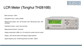 LCR Meter (Tonghui TH2816B)
Basic accuracy : 0.05%
Equivalents circuit : series, parallel
Measurement speed : fast - 32 ms/meas, med - 90ms/meas, slow - 650
ms/meas
Calibration function : open, short and load
Measurement terminal : 5-terminal
Display model direct, dABS, d%, V/I monitor,bin number and bin counter
Display : 240 x 64 dot-matrix LCD display, 6-digit resolution
Signal frequency over 10,000 frequencies from 50Hz - 200Hz
 