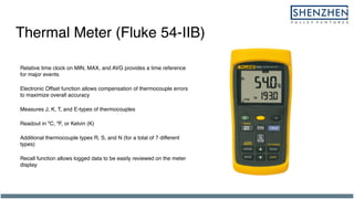 Thermal Meter (Fluke 54-IIB)
Relative time clock on MIN, MAX, and AVG provides a time reference
for major events
Electronic Offset function allows compensation of thermocouple errors
to maximize overall accuracy
Measures J, K, T, and E-types of thermocouples
Readout in ºC, ºF, or Kelvin (K)
Additional thermocouple types R, S, and N (for a total of 7 different
types)
Recall function allows logged data to be easily reviewed on the meter
display
 