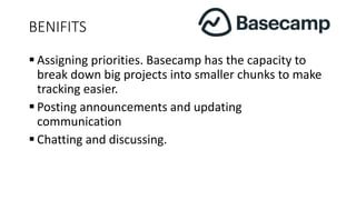 BENIFITS
 Assigning priorities. Basecamp has the capacity to
break down big projects into smaller chunks to make
tracking easier.
 Posting announcements and updating
communication
 Chatting and discussing.
 