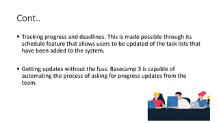Cont..
 Tracking progress and deadlines. This is made possible through its
schedule feature that allows users to be updated of the task lists that
have been added to the system.
 Getting updates without the fuss. Basecamp 3 is capable of
automating the process of asking for progress updates from the
team.
 
