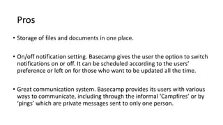 Pros
• Storage of files and documents in one place.
• On/off notification setting. Basecamp gives the user the option to switch
notifications on or off. It can be scheduled according to the users’
preference or left on for those who want to be updated all the time.
• Great communication system. Basecamp provides its users with various
ways to communicate, including through the informal ‘Campfires’ or by
‘pings’ which are private messages sent to only one person.
 