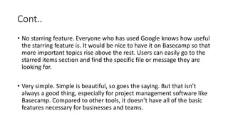 Cont..
• No starring feature. Everyone who has used Google knows how useful
the starring feature is. It would be nice to have it on Basecamp so that
more important topics rise above the rest. Users can easily go to the
starred items section and find the specific file or message they are
looking for.
• Very simple. Simple is beautiful, so goes the saying. But that isn’t
always a good thing, especially for project management software like
Basecamp. Compared to other tools, it doesn’t have all of the basic
features necessary for businesses and teams.
 