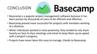 CONCLUSION
• Basecamp is a popular project management software because it has
been proven by thousands of users to be efficient and effective.
• Basecamp proved more successful for projects with members working
at a distance.
• When individuals worked in close proximity, they tended to rely more
heavily on face-to-face meetings and email to keep them up-to-speed
with a project's progress.
• Projects have never been this easy to manage, thanks to Basecamp
 