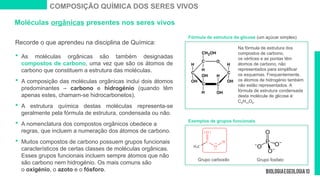 Moléculas orgânicas presentes nos seres vivos
Recorde o que aprendeu na disciplina de Química:
 As moléculas orgânicas são também designadas
compostos de carbono, uma vez que são os átomos de
carbono que constituem a estrutura das moléculas.
 A composição das moléculas orgânicas inclui dois átomos
predominantes – carbono e hidrogénio (quando têm
apenas estes, chamam-se hidrocarbonetos).
 A estrutura química destas moléculas representa-se
geralmente pela fórmula de estrutura, condensada ou não.
 A nomenclatura dos compostos orgânicos obedece a
regras, que incluem a numeração dos átomos de carbono.
 Muitos compostos de carbono possuem grupos funcionais
característicos de certas classes de moléculas orgânicas.
Esses grupos funcionais incluem sempre átomos que não
são carbono nem hidrogénio. Os mais comuns são
o oxigénio, o azoto e o fósforo.
Exemplos de grupos funcionais
COMPOSIÇÃO QUÍMICA DOS SERES VIVOS
Na fórmula de estrutura dos
compostos de carbono,
os vértices e as pontas têm
átomos de carbono, não
representados para simplificar
os esquemas. Frequentemente,
os átomos de hidrogénio também
não estão representados. A
fórmula de estrutura condensada
desta molécula de glicose é:
C6H12O6.
Grupo carboxilo Grupo fosfato
Fórmula de estrutura da glicose (um açúcar simples)
 