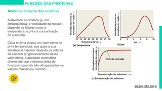 Modo de atuação das enzimas
A atividade enzimática (e, em
consequência, a velocidade da reação)
depende de fatores como a
temperatura, o pH e a concentração
do substrato.
Cada enzima possui um valor ótimo de
pH e temperatura, aos quais a sua
atividade é máxima. Quando os valores
se afastam progressivamente desse
valor ótimo, a atividade enzimática
diminui até que a enzima deixa de
funcionar (quando são ultrapassados os
valores máximo ou mínimo).
FUNÇÕES DAS PROTEÍNAS
 