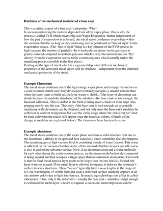 Hardness or the mechanical modulus of a base coat

This is a critical aspect of a base coat’s properties. Why?
In vacuum metalizing the metal is deposited out of the vapor phase; this is why the
process is called PVD which means Physical Vapor Deposition. Rather independent of
how the part of evaporation is achieved, the metal vapor condenses everywhere within
the vacuum chamber as long as the condensing area is positioned in “line of sight” to the
evaporation source. (The “line of sight” thing is a key element of the PVD process in
high vacuum; the number of particles –be it molecules or atoms- in the gas space is
greatly reduced compared to ambient pressure which is why the metal atoms can “fly”
directly from the evaporation source to the condensing area which actually makes the
metalizing process possible in the first place.)
Pending on the type of metal which is evaporated/deposited different mechanical
properties of the deposited metal layers will be obtained – independent from the inherited
mechanical properties of the metal.


Example Chromium
The metal atoms condense out of the high energy vapor phase and arrange themselves to
a solid structure which once fully developed eventually occupies a smaller volume than
when the layer starts to build up, the layer wants to shrink. If the layer of chromium can
shrink because the modulus (hardness) of the substrate –the base coat- is low enough, the
basecoat will crack. This is visible in the form of many micro cracks or even large ones
popping nastily into the eye. Thus only if the base coat is hard enough, an acceptable
metalizing with chromium can be obtained; and not only must the basecoat’s modulus be
sufficient at ambient temperature but over the entire range where the metalized part shall
be used, otherwise the cracks will appear once the basecoat softens. (Details of the
change in modulus are explained below). The chromium layer has tensile stress.


Example Aluminum
The metal atoms condense out of the vapor phase and form a solid structure. But due to
the aluminum’s affinity to oxygen and here especially water something else also happens.
The remaining gas at high vacuum level is consisting mostly of water (vapor). This water
is adherent on the vacuum chamber walls, all the internal chamber devices and off course
is also in and on the substrate surface. Now, if an aluminum atom and a water molecule
hit each other during the condensation process, an aluminum oxide/hydroxide-compound
is being created and that occupies a larger space than an aluminum atom alone. The result
is that the final metal deposit layer wants to be larger than the one initially formed, the
layer wants to expand. If the metal layer is allowed to expand, it deforms the substrate’s
surface to wavy structures. These “waves” typically have a wavelengths in the range of
λ/4, the wavelengths of visible light and such a deformed surface suddenly appears in all
the rainbow colors due to light interference. In metalizing technology this effect is called
iridescence. Thus, only if the substrate’s –usually the base coat – modulus is high enough
to withstand the metal layer’s desire to expand, a successful metal deposition can be
 