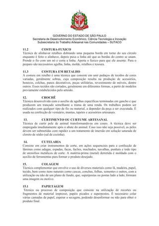 GOVERNO DO ESTADO DE SÃO PAULO
Secretaria de Desenvolvimento Econômico, Ciência Tecnologia e Inovação
Subsecretaria do Trabalho Artesanal nas Comunidades – SUTACO
11.2 COSTURA-FUXICO
Técnica de alinhavar retalhos dobrando uma pequena borda em torno do seu círculo
enquanto é feito o alinhavo, depois puxa a linha até que as bordas do centro se unam.
Prende o fio com um nó e corta a linha. Aperta o fuxico para que ele assente. Para o
preparo são necessários agulha, linha, molde, retalhos e tesoura.
11.3 COSTURA EM RETALHO
A costura em retalho é uma técnica que consiste em unir pedaços de tecidos de cores
variadas, geralmente sobras, cuja composição resulta na produção de acessórios,
bonecos, colchas, panos decorativos, peças utilitárias, revestimento de móveis, dentre
outros. Esses tecidos são cortados, geralmente em diferentes formas, a partir de modelos
previamente estabelecidos pelo artesão.
12. CROCHÊ
Técnica desenvolvida com o auxílio de agulhas específicas terminadas em gancho e que
produzem um trançado semelhante a trama de uma renda. Os trabalhos podem ser
realizados com qualquer tipo de fio ou material, a depender da peça a ser executada. É
usada na confecção de vestuário, mantas, tapetes e acessórios artesanais.
13. CURTIMENTO OU CURTUME ARTESANAL
Técnica de curtir pele de animal transformando-as em couro. A técnica deve ser
empregada imediatamente após o abate do animal. Caso isso não seja possível, as peles
devem ser submetidas com rapidez a um tratamento de imersão em solução saturada de
cloreto de sódio (sal de cozinha).
14. CUTELARIA
Consiste em criar instrumentos de corte, em ações sequenciais para a confecção de
lâminas como adagas, espadas, facas, facões, machados, navalhas, punhais e todo tipo
de utensílios metálicos de corte. A matéria-prima (metal) derretida é moldada com o
auxílio de ferramentas para formar o produto desejado.
15. COLAGEM
Técnica complementar que envolve o uso de diversos materiais como lã, madeira, papel,
tecido, bem como itens naturais como cascas, conchas, folhas, sementes e outros, com a
utilização ou não de um plano de fundo, que, superpostas ou postas lado a lado, formam
uma imagem ou motivo.
15.1 PAPIETAGEM
Técnica ou processo de composição que consiste na utilização de recortes ou
fragmentos de material impresso, papéis picados e superpostos. É necessário colar
várias camadas de papel, esperar a secagem, podendo desenformar ou não para obter o
produto final.
 