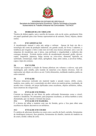 GOVERNO DO ESTADO DE SÃO PAULO
Secretaria de Desenvolvimento Econômico, Ciência Tecnologia e Inovação
Subsecretaria do Trabalho Artesanal nas Comunidades – SUTACO
16. DOBRADURA OU ORIGAMI
Técnica de dobrar papéis, sem o auxílio de tesoura, cola ou de cortes, geralmente feita
em papel quadrado para criar formas representativas de animais, flores, objetos, dentre
outros.
17. ENCADERNAÇÃO
A encadernação manual é uma arte antiga e milenar. Apesar de hoje em dia a
tecnologia dar conta da produção industrial, em grande escala, de livros e cadernos, a
tendência por resgatar o feito à mão tem revivido essa técnica artesanal, sem o uso de
máquinas de encadernar, que é única, cuja perfeição e singularidade a indústria não
consegue alcançar. Existem muitos estilos de encadernação artesanal: girdle, skewer,
coptic, longstitch, japonesa, belga secreta ou criss-cross, diamond, leporello ou
sanfonado, romanesque, triple chain, springback, limp, entre outras, a envolver folhas,
capas e tipos de costuras.
18. ESCULPIR
Técnica que expressa a criação de formas plásticas em volumes e relevos, seja pela
modelagem, pelo entalhe, pela reunião de materiais e/ou objetos diversos. Arte de
representar um objeto em relevo ou em 3 (três) dimensões, moldando madeira, pedra ou
outro material.
19. ENTALHE
Processo minucioso realizado em material rígido e pesado (casco, chifre, couro,
madeira, osso, pedra, etc.), consistindo em abrir sulcos na matéria-prima, resultando, de
acordo com o artesão, em peças tipificadas como esculturas, objetos utilitários, talhas,
tacos (matrizes de xilogravura).
19.1 ENTALHE EM PEDRA
Consiste no desgaste de um bloco de pedra utilizando ferramentas como o cinzel,
martelo e furadeiras. No artesanato, para pequenas esculturas, se utiliza também a serra
diamantada, que vai dando o formato das peças.
19.2 ENTALHE EM MADEIRA
É a técnica de talhar a madeira com uso de formão, goiva e lixa para obter uma
escultura ou objetos decorativos ou utilitários.
19.3 ENTALHE EM COURO
É a prática de adicionar desenhos no couro com o auxílio de buril, carimbo, ferramentas
de modelagem (estecas), faca giratória, ferramentas de chanfro, marreta de madeira ou
de couro, molde e tábua de corte.
 