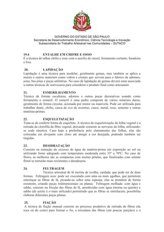 GOVERNO DO ESTADO DE SÃO PAULO
Secretaria de Desenvolvimento Econômico, Ciência Tecnologia e Inovação
Subsecretaria do Trabalho Artesanal nas Comunidades – SUTACO
19.4 ENTALHE EM CHIFRE E OSSO
É a técnica de talhar chifre e osso com o auxílio de cinzel, ferramenta cortante, furadeira
e lixa.
20. LAPIDAÇÃO
Lapidação é uma técnica para modelar, geralmente gemas, mas também se aplica a
metais e outros materiais como vidros e cristais que servem para o fabrico de adornos,
joias, bio-jóias e peças utilitárias. No caso de lapidação de gemas deverá estar associada
a outras técnicas de ourivesaria para considerar o produto final como artesanato.
21. ESMERILHAMENTO
Técnica de formar esculturas, adornos e outras peças decorativas usando como
ferramenta o esmeril. O esmeril é uma pedra composta de vários minerais duros,
geralmente de forma circular, acionada por motor ou manivela. Pode ser utilizada para
trabalhar dente, chifre, casca de ovo de avestruz, casco, metal, osso, semente e outras
matérias-primas.
22. ESQUELETIZAÇÃO
Trata-se de conferir forma de esqueleto. A técnica de esqueletização da folha vegetal é a
retirada da clorofila da fibra vegetal, deixando somente as nervuras da folha, utilizando-
se soda cáustica. Caso haja a preferência pelo clareamento das folhas, elas são
colocadas em alvejante com cloro até atingir a cor desejada, podendo também ser
tingidas.
23. DESIDRATAÇÃO
Consiste na remoção do excesso de água da matéria-prima em exposição ao sol ou
utilizando forno adequado com temperatura moderada entre 35º a 70ºC. No caso de
flores, as melhores são as compactas com muitas pétalas, que finalizadas com selante
floral se tornarão mais resistentes e duradouras.
24. FELTRAGEM
Técnica artesanal de lã merina de ovelha, cardada, que pode ser de duas
formas. Feltragem seca: pode ser executada com uma ou mais agulhas, que permitem
entrelaçar as fibras de lã, picando-as sobre uma esponja; elas se prendem de forma
resistente, criando peças tridimensionais ou planas. Feltragem molhada: com água e
sabão, consiste na fricção das fibras de lã, umedecidas com água (morna ou quente) e
sabão (de azeite é o mais utilizado) permitindo que as fibras se entrelacem; possibilita
elaborar diferentes peças planas.
25. FIAÇÃO
A técnica de fiação manual consiste no processo produtivo de retirada de fibras (da
roca ou do cesto) para formar o fio, a torcedura das fibras (em poucas porções) e o
 