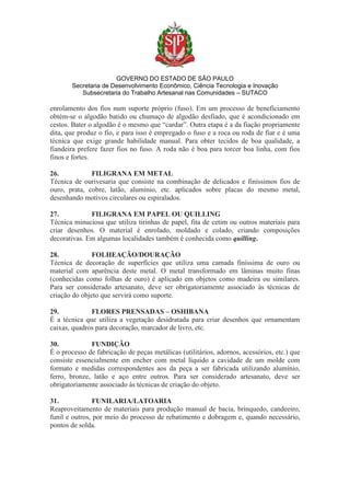 GOVERNO DO ESTADO DE SÃO PAULO
Secretaria de Desenvolvimento Econômico, Ciência Tecnologia e Inovação
Subsecretaria do Trabalho Artesanal nas Comunidades – SUTACO
enrolamento dos fios num suporte próprio (fuso). Em um processo de beneficiamento
obtém-se o algodão batido ou chumaço de algodão desfiado, que é acondicionado em
cestos. Bater o algodão é o mesmo que “cardar”. Outra etapa é a da fiação propriamente
dita, que produz o fio, e para isso é empregado o fuso e a roca ou roda de fiar e é uma
técnica que exige grande habilidade manual. Para obter tecidos de boa qualidade, a
fiandeira prefere fazer fios no fuso. A roda não é boa para torcer boa linha, com fios
finos e fortes.
26. FILIGRANA EM METAL
Técnica de ourivesaria que consiste na combinação de delicados e finíssimos fios de
ouro, prata, cobre, latão, alumínio, etc. aplicados sobre placas do mesmo metal,
desenhando motivos circulares ou espiralados.
27. FILIGRANA EM PAPEL OU QUILLING
Técnica minuciosa que utiliza tirinhas de papel, fita de cetim ou outros materiais para
criar desenhos. O material é enrolado, moldado e colado, criando composições
decorativas. Em algumas localidades também é conhecida como quilling.
28. FOLHEAÇÃO/DOURAÇÃO
Técnica de decoração de superfícies que utiliza uma camada finíssima de ouro ou
material com aparência deste metal. O metal transformado em lâminas muito finas
(conhecidas como folhas de ouro) é aplicado em objetos como madeira ou similares.
Para ser considerado artesanato, deve ser obrigatoriamente associado às técnicas de
criação do objeto que servirá como suporte.
29. FLORES PRENSADAS – OSHIBANA
É a técnica que utiliza a vegetação desidratada para criar desenhos que ornamentam
caixas, quadros para decoração, marcador de livro, etc.
30. FUNDIÇÃO
É o processo de fabricação de peças metálicas (utilitários, adornos, acessórios, etc.) que
consiste essencialmente em encher com metal líquido a cavidade de um molde com
formato e medidas correspondentes aos da peça a ser fabricada utilizando alumínio,
ferro, bronze, latão e aço entre outros. Para ser considerado artesanato, deve ser
obrigatoriamente associado às técnicas de criação do objeto.
31. FUNILARIA/LATOARIA
Reaproveitamento de materiais para produção manual de bacia, brinquedo, candeeiro,
funil e outros, por meio do processo de rebatimento e dobragem e, quando necessário,
pontos de solda.
 
