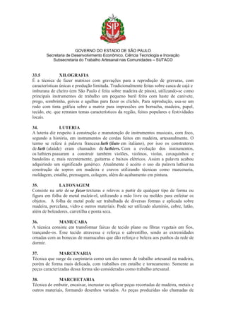 GOVERNO DO ESTADO DE SÃO PAULO
Secretaria de Desenvolvimento Econômico, Ciência Tecnologia e Inovação
Subsecretaria do Trabalho Artesanal nas Comunidades – SUTACO
33.5 XILOGRAFIA
É a técnica de fazer matrizes com gravações para a reprodução de gravuras, com
características únicas e produção limitada. Tradicionalmente feitas sobre casca de cajá e
imburana de cheiro (em São Paulo é feita sobre madeira de pinos), utilizando-se como
principais instrumentos de trabalho um pequeno buril feito com haste de canivete,
prego, sombrinha, goivas e agulhas para fazer os clichês. Para reprodução, usa-se um
rodo com tinta gráfica sobre a matriz para impressões em borracha, madeira, papel,
tecido, etc. que retratam temas característicos da região, feitos populares e festividades
locais.
34. LUTERIA
A luteria diz respeito à construção e manutenção de instrumentos musicais, com foco,
segundo a história, em instrumentos de cordas feitos em madeira, artesanalmente. O
termo se refere à palavra francesa luth (liuto em italiano), por isso os construtores
de luth (alaúde) eram chamados de luthiers. Com a evolução dos instrumentos,
os luthiers passaram a construir também violões, violinos, violas, cavaquinhos e
bandolins e, mais recentemente, guitarras e baixos elétricos. Assim a palavra acabou
adquirindo um significado genérico. Atualmente é aceito o uso da palavra luthier na
construção de sopros em madeira e cravos utilizando técnicas como marcenaria,
moldagem, entalhe, prensagem, colagem, além do acabamento em pintura.
35. LATONAGEM
Consiste na arte de se fazer texturas e relevos a partir de qualquer tipo de forma ou
figura em folha de metal maleável, utilizando a mão livre ou moldes para enfeitar os
objetos. A folha de metal pode ser trabalhada de diversas formas e aplicada sobre
madeira, porcelana, vidro e outros materiais. Pode ser utilizado alumínio, cobre, latão,
além de boleadores, carretilha e ponta seca.
36. MAMUCABA
A técnica consiste em transformar faixas de tecido plano ou fibras vegetais em fios,
trançando-os. Esse tecido atravessa e reforça o cabrestilho, sendo as extremidades
ornadas com as bonecas de mamucabas que dão reforço e beleza aos punhos da rede de
dormir.
37. MARCENARIA
Técnica que surge da carpintaria como um dos ramos de trabalho artesanal na madeira,
porém de forma mais delicada, com trabalhos em entalhe e torneamento. Somente as
peças caracterizadas dessa forma são consideradas como trabalho artesanal.
38. MARCHETARIA
Técnica de embutir, encaixar, incrustar ou aplicar peças recortadas de madeira, metais e
outros materiais, formando desenhos variados. As peças produzidas são chamadas de
 