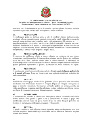 GOVERNO DO ESTADO DE SÃO PAULO
Secretaria de Desenvolvimento Econômico, Ciência Tecnologia e Inovação
Subsecretaria do Trabalho Artesanal nas Comunidades – SUTACO
marchete, obra de embutidos ou peças de madeira a que se aplicam diferentes pedaços
de madeiras preciosas, chifre, osso, madrepérola e outros materiais.
39. MODELAGEM
A modelagem pode ser definida como o ato de modelar objetos tridimensionais,
ajustando a forma manualmente de materiais como argila, metal, balata, barro, massa de
guaraná, massa sintética, papel marche e papier collé, entre outros. Mesmo com as
tecnologias vigentes e o possível uso de torno, ainda é uma prática bastante artesanal.
Diferente do desenho e da pintura, a modelagem nos proporciona a visão de todos os
ângulos e lados da estrutura, e ainda podemos perceber a sua textura. No caso de massa
fria (biscuit), o artesão deverá preparar a própria massa.
40. MODELAGEM A FOGO
O processo de moldagem, aliado a outros métodos na confecção de um objeto,
representa o protótipo original da imaginação criativa do artesão. Podem ser moldadas
peças em ferro, látex, madeira, massa, papel e outros materiais. A moldagem no
artesanato pode ser considerada quando o artesão produz o próprio molde e o resultado
poderá presumir regularidade e padrão, excetuando-se peças idênticas ou cópias.
41. MONTAGEM
A montagem é uma técnica considerada exclusiva do artesanato indígena, quilombola
e de matriz africana, desde que comprovada uma produção tradicional no âmbito de
cada comunidade.
42. MOSAICO
Consiste em colocar peças recortadas ou quebradas (cacos) próximas umas das outras
resultando num determinado desenho ou imagem. Depois da colagem e secagem das
peças o trabalho é rejuntado. Os materiais utilizados podem ser azulejo, pastilha de
vidro, pastilhas de porcelana, pastilhas plásticas, pedras, cerâmicas, espelhos e outros,
em forma de pequenos fragmentos, feitos em suportes variados.
43. OURIVESARIA
A ourivesaria na joalheria é a técnica de produção de joias e ornamentos utilizando
metais nobres: ouro, platina e prata. Com o derretimento do metal as peças são
condensadas em um bloco até que o mesmo fique na forma desejada por meio de
técnicas de martelagem, modelagem, soldagem e refinamento.
44. PINTURA
A técnica consiste na aplicação das tintas e pigmentos sobre um desenho ou tema pré-
definido na pintura à mão sobre suportes diversos, exceto sobre tela, formando imagens
criadas pelo artesão.
 