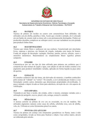 GOVERNO DO ESTADO DE SÃO PAULO
Secretaria de Desenvolvimento Econômico, Ciência Tecnologia e Inovação
Subsecretaria do Trabalho Artesanal nas Comunidades – SUTACO
44.1 BATIQUE
Técnica de pintura em tecidos ou couros com características bem definidas; são
utilizados cera de abelha, parafina e tinta. Assim que o tecido é pintado, ele é colocado
em um banho de corante onde as áreas sob a cera permanecerão destingidas. Podem ser
produzidos desenhos complexos ao sobrepor cores e ao usar rachaduras na cera pintada
para produzir linhas finas.
44.2 BAUERNMALEREI
Técnica que retrata flores e arabescos em sua essência. Caracterizado por pinceladas
livres, espessas e precisas, em formato de vírgula, realçadas com traços de branco.
Usada em artigos de decoração: cachepôs, floreiras, janelas, móveis, soleiras, vasos e
utensílios domésticos. Bauernmalerei ou simplesmente Bauer significa pintura
campestre.
44.3 ENGOBE
Caracteriza-se por ser um tipo de tinta utilizada para pinturas em cerâmica que é
composta de uma mistura de argila e água, com adição ou não de óxidos corantes e/ou
pigmentos para produzir tonalidades variadas, aplicada em forma líquida na peça antes
da queima.
44.4 ESMALTE
Os esmaltes cerâmicos não são tintas, são derivados de minerais, e também conhecidos
pelos nomes de “vidrado” ou “verniz”. No esmalte, a cor é produzida por óxidos e a sua
formulação contém outros elementos que determinam propriedades diversificadas. A
peça é pintada e depois levada ao forno para aderência, ativação da cor e do aspecto de
vitrificação.
44.5 ESTAMPARIA
Tomando-se por base o tecido, são criadas, sobre o mesmo, estampas variadas com a
utilização de aerógrafo, escova, pincel, rolo, seringa, extencil e carimbo.
44.6 PÊSSANKAS
A técnica consiste na pintura de ovo cru ou esvaziado, ou ovo de madeira. São
utilizados pigmentos naturais como casca de cebola, cebolinha roxa, cera de abelha,
vela, etc. Utilizam-se como ferramentas pincel ou caneta.
44.7 PINTURA EM AZULEJO
Técnica de pintura em azulejo com ornamentos geométricos ou florais, tanto à mão
como serigrafados, levado ao forno para finalizar o objeto. Caso utilize matriz, deverá
ser elaborada pelo artesão.
 
