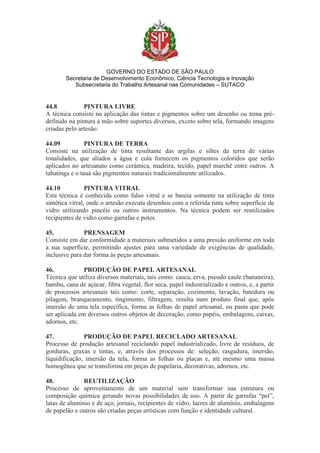 GOVERNO DO ESTADO DE SÃO PAULO
Secretaria de Desenvolvimento Econômico, Ciência Tecnologia e Inovação
Subsecretaria do Trabalho Artesanal nas Comunidades – SUTACO
44.8 PINTURA LIVRE
A técnica consiste na aplicação das tintas e pigmentos sobre um desenho ou tema pré-
definido na pintura à mão sobre suportes diversos, exceto sobre tela, formando imagens
criadas pelo artesão.
44.09 PINTURA DE TERRA
Consiste na utilização de tinta resultante das argilas e siltes da terra de várias
tonalidades, que aliados a água e cola fornecem os pigmentos coloridos que serão
aplicados no artesanato como cerâmica, madeira, tecido, papel marchê entre outros. A
tabatinga e o tauá são pigmentos naturais tradicionalmente utilizados.
44.10 PINTURA VITRAL
Esta técnica é conhecida como falso vitral e se baseia somente na utilização de tinta
sintética vitral, onde o artesão executa desenhos com a referida tinta sobre superfície de
vidro utilizando pincéis ou outros instrumentos. Na técnica podem ser reutilizados
recipientes de vidro como garrafas e potes.
45. PRENSAGEM
Consiste em dar conformidade a materiais submetidos a uma pressão uniforme em toda
a sua superfície, permitindo ajustes para uma variedade de exigências de qualidade,
inclusive para dar forma às peças artesanais.
46. PRODUÇÃO DE PAPEL ARTESANAL
Técnica que utiliza diversos materiais, tais como: casca, erva, pseudo caule (bananeira),
bambu, cana de açúcar, fibra vegetal, flor seca, papel industrializado e outros, e, a partir
de processos artesanais tais como: corte, separação, cozimento, lavação, batedura ou
pilagem, branqueamento, tingimento, filtragem, resulta num produto final que, após
imersão de uma tela específica, forma as folhas de papel artesanal, ou pasta que pode
ser aplicada em diversos outros objetos de decoração, como papéis, embalagens, caixas,
adornos, etc.
47. PRODUÇÃO DE PAPEL RECICLADO ARTESANAL
Processo de produção artesanal reciclando papel industrializado, livre de resíduos, de
gorduras, graxas e tintas, e, através dos processos de: seleção, rasgadura, imersão,
liquidificação, imersão da tela, forma as folhas ou placas e, até mesmo uma massa
homogênea que se transforma em peças de papelaria, decorativas, adornos, etc.
48. REUTILIZAÇÃO
Processo de aproveitamento de um material sem transformar sua estrutura ou
composição química gerando novas possibilidades de uso. A partir de garrafas “pet”,
latas de alumínio e de aço, jornais, recipientes de vidro, lacres de alumínio, embalagens
de papelão e outros são criadas peças artísticas com função e identidade cultural.
 