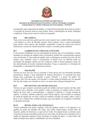GOVERNO DO ESTADO DE SÃO PAULO
Secretaria de Desenvolvimento Econômico, Ciência Tecnologia e Inovação
Subsecretaria do Trabalho Artesanal nas Comunidades – SUTACO
considerados mais importante do padrão. A característica principal desse tipo de renda é
a execução de diversos motivos como folhas, flores e ramificações de frutas, folhagens
e arabescos. Cada um dos motivos é feito em separado.
50.6 IRLANDESA
Trata-se de uma renda de agulha que tem como suporte lacê, cordão brilhoso que preso
a um debuxo ou risco de desenho sinuoso, deixa espaços vazio a serem preenchidos
pelos pontos. Estes pontos são bordados, compondo a trama da renda com motivos
tradicionais e ícones da cultural brasileira, criados e recriados pelas rendeiras.
50.7 LABIRINTO OU CRIVO OU CONTADO
É uma técnica trabalhada com um emaranhado de pontos que se faz desfiando o tecido,
montado em armação de madeira (tela ou bastidor), unindo fios e preenchendo espaços
com cerzimentos. É uma renda de agulha onde se empregam os pontos de corte, de fios
tirados, cruz, milindro, relevo e cerzimentos. O ponto crivo ou labirinto pode ser
executado em qualquer tecido com fios contáveis, onde se fazem pequenos cortes em
fios determinados do tecido, formando desenhos. O que o caracteriza é a formação de
buraquinhos e a passagem da linha através destes.
50.8 MACRAMÊ
Técnica de tecer fios que vão se cruzando e ficam presos por nós formando desenhos
geométricos, franjas e uma infinidade de formas decorativas. O macramê tem duas
formas mais conhecidas de trançado: o ponto "festonê" e o ponto "nó duplo". No
primeiro, dois fios são usados, um esticado e o outro enlaça formando nós, no segundo
três fios são usados, um esticado no meio e os outros dois enlaçam formando nós.
50.9 RENASCENÇA OU RENDA INGLESA
Técnica em que a renda é construída a partir do alinhavo do lacê (espécie de fita) sobre
o suporte com o desenho. Com agulha e linha se preenche os espaços entre os lacês.
Depois de feito todo o preenchimento, o alinhavo é desfeito e a renda retirada do
suporte. A técnica, também conhecida como Renda Inglesa, está incluída na categoria
de renda de agulha por ser feita a partir de modelos riscados em papel, sobre o qual é
preso o lacê, cadarço fino vendido em peças, que com agulha vai se ligando e formando
os desenhos da renda.
50.10 RENDA TURCA OU SINGELEZA
Técnica elaborada com linha e agulhas. Uma das agulhas usadas é a de tapeçaria e as
agulhas de apoio do trabalho são feitas com muita improvisação, usando talos de
coqueiro, palitos de churrasco e o que estiver à mão. Em alguns locais os artesãos usam
a mesma navete que pescadores utilizam em suas redes. Os pontos são costurados com a
agulha de tapeçaria enquanto ficam montadas na agulha de apoio. A cada trecho vão
sendo retirados desse apoio e trabalhados com novos detalhes.
 