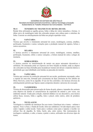 GOVERNO DO ESTADO DE SÃO PAULO
Secretaria de Desenvolvimento Econômico, Ciência Tecnologia e Inovação
Subsecretaria do Trabalho Artesanal nas Comunidades – SUTACO
50.11 TENERIFE OU NHANDUTI OU RENDA DO SOL
Renda feita utilizando-se agulha grossa, linha e tábua de vários tamanhos e formas. A
tábua serve de modelagem onde são colocados pregos sem cabeça para o entrelace da
linha. Consiste no entrelaçamento da linha nos pregos repetidas vezes.
51. SAPATARIA
Técnica que envolve o tratamento artesanal do couro, modelagem, costura, entalhes,
perfuração, lixamento e outras variações para a produção manual de sapatos, bolsas e
outros acessórios.
52. SELARIA
A técnica envolve o tratamento artesanal do couro, modelagem, costura, entalhes,
perfuração, lixamento, rebite e outras variações, a feitura manual de selas e artigos de
montaria.
53. SERRALHERIA
A técnica consiste na transformação de metais em peças artesanais decorativas e
utilitárias. No artesanato pode ser expresso em ferro forjado ou batido, onde os objetos
são colocados na forja (fornalha para incandescer metais) até deixar o material elástico e
permitindo que seja trabalhado com batidas ou pancadas de martelo.
54. TAPEÇARIA
Técnica que consiste na confecção artesanal de um tecido, geralmente encorpado, sobre
o suporte de uma tela, formado pelo cruzamento de duas estruturas de fios obtidos de
fibras flexíveis, como lã ou algodão. O uso de fios coloridos e de técnicas diversas de
entrelaçamento permite que figuras sejam compostas durante o processo de execução.
55. TAXIDERMIA
Técnica de dissecação para preservação da forma da pele, planos e tamanho dos animais
com objetivo de manter as características de expressão do animal e, por vezes, seu
ambiente natural. Usada para coleção, material didático ou uso decorativo, essa técnica
utiliza facas, tesoura, linha e agulha, tinta e pincel, entre outros, além de produtos
químicos.
56. TECELAGEM
Tecelagem é o trabalho de entrelaçar fios nos teares. Entrelaçar teia e trama – urdume e
tapume. Teia é a base, o fundo do tecido, feito nas urdideiras e levado depois para o tear
onde é tapado e então tecido. Tanto para o urdume como para o tapume o tecelão vai
utilizar fios de algodão, lã, linho, buriti, pita, entre outros. São instrumentos da
tecelagem a urdidura, o cabo, a trama, o pente e outros, utilizados nos diversos tipos de
teares.
 