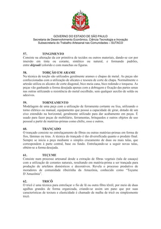 GOVERNO DO ESTADO DE SÃO PAULO
Secretaria de Desenvolvimento Econômico, Ciência Tecnologia e Inovação
Subsecretaria do Trabalho Artesanal nas Comunidades – SUTACO
57. TINGIMENTO
Consiste na alteração da cor primitiva de tecidos ou outros materiais, dando-se cor por
imersão em tinta ou corante, sintético ou natural, e formando padrões,
entre dégradé colorido e com manchas ou figuras.
58. TORÇÃO EM ARAME
Na técnica de torção são utilizados geralmente arames e chapas de metal. As peças são
confeccionadas com a utilização de alicates e tesoura de corte de chapa. Normalmente o
artesão utiliza os alicates de corte diagonal, bico meia cana, bico redondo e torquesa. As
peças vão ganhando a forma desejada apenas com a dobragem e fixação das partes umas
nas outras utilizando a resistência do metal escolhido, sem qualquer auxilio de solda ou
adesivos.
59. TORNEAMENTO
Modelagem de uma peça com a utilização de ferramenta cortante ou lixa, utilizando o
torno elétrico ou manual, equipamento que possui a capacidade de girar, dotado de um
eixo estendido na horizontal, geralmente utilizado para dar acabamento em peças. É
usado para fazer peças de mobiliário, ferramentas, brinquedos e outros objetos de uso
pessoal a partir de matérias-primas como chifre, osso e outros.
60. TRANÇADO
O trançado consiste no entrelaçamento de fibras ou outras matérias-primas em forma de
fios, lâminas ou tiras. A técnica do trançado é tão diversificada quanto o produto final.
Sempre se inicia a peça mediante o simples cruzamento de duas ou mais talas, que
correspondem à parte central, base ou fundo. Entrelaçando-se a seguir novas talas,
obtém-se a forma desejada.
61. TEÇUME
Consiste num processo artesanal desde a extração de fibras vegetais (tala de cauaçu)
com a utilização de corantes naturais, resultando em matéria-prima a ser trançada para
produção de artefatos domésticos e decorativos. Revela o processo produtivo de
moradores de comunidade ribeirinha da Amazônia, conhecido como “Teçume
D´Amazônia”.
62. TRICÔ
O tricô é uma técnica para entrelaçar o fio de lã ou outra fibra têxtil, por meio de duas
agulhas grandes de forma organizada, criando-se assim um pano que por suas
características de textura e elasticidade é chamado de malha de tricô ou simplesmente
tricô.
 