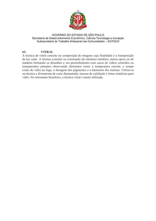 GOVERNO DO ESTADO DE SÃO PAULO
Secretaria de Desenvolvimento Econômico, Ciência Tecnologia e Inovação
Subsecretaria do Trabalho Artesanal nas Comunidades – SUTACO
63. VITRAL
A técnica do vitral consiste na composição de imagens cuja finalidade é a transposição
da luz solar. A técnica consiste na construção da estrutura metálica, massa epoxi ou de
madeira formando os desenhos e seu preenchimento com cacos de vidros coloridos ou
transparentes pintados observando elementos como a temperatura correta, o tempo
exato do vidro no fogo, a dosagem dos pigmentos e a harmonia dos matizes. Utiliza-se
na técnica a ferramenta de corte diamantada, massas de calefação e tintas sintéticas para
vidro. No artesanato brasileiro, a técnica vitral é muito utilizada.
 