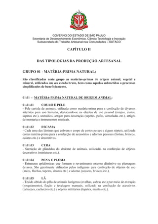 GOVERNO DO ESTADO DE SÃO PAULO
Secretaria de Desenvolvimento Econômico, Ciência Tecnologia e Inovação
Subsecretaria do Trabalho Artesanal nas Comunidades – SUTACO
CAPÍTULO II
DAS TIPOLOGIAS DA PRODUÇÃO ARTESANAL
GRUPO 01 - MATÉRIA-PRIMA NATURAL:
São classificadas neste grupo as matérias-primas de origem animal, vegetal e
mineral, utilizadas em seu estado bruto, bem como aquelas submetidas a processos
simplificados de beneficiamento.
01.01 - MATÉRIA-PRIMA NATURAL DE ORIGEM ANIMAL:
01.01.01 COURO E PELE
- Pele curtida de animais, utilizada como matéria-prima para a confecção de diversos
artefatos para uso humano, destacando-se os objetos de uso pessoal (roupas, cintos,
sapatos etc.), utensílios, artigos para decoração (tapetes, pufes, almofadas etc.), artigos
de montaria e instrumentos musicais.
01.01.02 ESCAMA
- Cada uma das lâminas que cobrem o corpo de certos peixes e alguns répteis, utilizada
como matéria-prima para a confecção de acessórios e adornos pessoais (bolsas, brincos,
colares etc.) e decorativos.
01.01.03 CERA
- Secreção de glândulas do abdome de animais, utilizadas na confecção de objetos
decorativos (miniaturas etc.).
01.01.04 PENA E PLUMA
- Estruturas epidérmicas que formam o revestimento externo distintivo ou plumagem
de aves. São geralmente utilizadas pelos indígenas para confecção de objetos de uso
(arcos, flechas, tapetes, abanos etc.) e adorno (cocares, brincos etc.).
01.01.05 LÃ
- Tecido obtido do pêlo de animais lanígeros (ovelhas, cabras etc.) por meio de extração
(tosquiamento), fiação e tecelagem manuais, utilizado na confecção de acessórios
(echarpes, cachecóis etc.) e objetos utilitários (tapetes, mantas etc.).
 