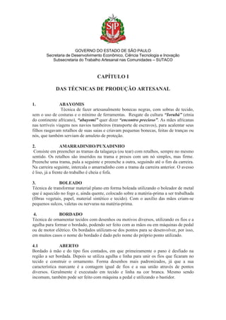 GOVERNO DO ESTADO DE SÃO PAULO
Secretaria de Desenvolvimento Econômico, Ciência Tecnologia e Inovação
Subsecretaria do Trabalho Artesanal nas Comunidades – SUTACO
CAPÍTULO I
DAS TÉCNICAS DE PRODUÇÃO ARTESANAL
1. ABAYOMIS
Técnica de fazer artesanalmente bonecas negras, com sobras de tecido,
sem o uso de costuras e o mínimo de ferramentas. Resgate da cultura “Iorubá” (etnia
do continente africano), “abayomi” quer dizer “encontro precioso”. As mães africanas
nas terríveis viagens nos navios tumbeiros (transporte de escravos), para acalentar seus
filhos rasgavam retalhos de suas saias e criavam pequenas bonecas, feitas de tranças ou
nós, que também serviam de amuleto de proteção.
2. AMARRADINHO/PUXADINHO
Consiste em preencher as tramas da talagarça (ou tear) com retalhos, sempre no mesmo
sentido. Os retalhos são inseridos na trama e presos com um nó simples, mas firme.
Preenche uma trama, pula a seguinte e preenche a outra, seguindo até o fim da carreira.
Na carreira seguinte, intercala o amarradinho com a trama da carreira anterior. O avesso
é liso, já a frente do trabalho é cheia e fofa.
3. BOLEADO
Técnica de transformar material plano em forma boleada utilizando o boleador de metal
que é aquecido no fogo e, ainda quente, colocado sobre a matéria-prima a ser trabalhada
(fibras vegetais, papel, material sintético e tecido). Com o auxílio das mãos criam-se
pequenos sulcos, valetas ou nervuras na matéria-prima.
4. BORDADO
Técnica de ornamentar tecidos com desenhos ou motivos diversos, utilizando os fios e a
agulha para formar o bordado, podendo ser feito com as mãos ou em máquinas de pedal
ou de motor elétrico. Os bordados utilizam-se dos pontos para se desenvolver, por isso,
em muitos casos o nome do bordado é dado pelo nome do próprio ponto utilizado.
4.1 ABERTO
Bordado à mão e do tipo fios contados, em que primeiramente o pano é desfiado na
região a ser bordada. Depois se utiliza agulha e linha para unir os fios que ficaram no
tecido e construir o ornamento. Forma desenhos mais padronizados, já que a sua
característica marcante é a contagem igual de fios e a sua união através de pontos
diversos. Geralmente é executado em tecido e linha na cor branca. Mesmo sendo
incomum, também pode ser feito com máquina a pedal e utilizando o bastidor.
 