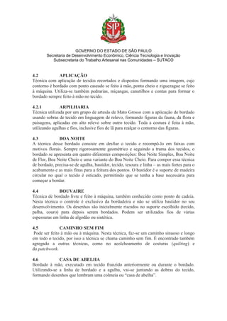 GOVERNO DO ESTADO DE SÃO PAULO
Secretaria de Desenvolvimento Econômico, Ciência Tecnologia e Inovação
Subsecretaria do Trabalho Artesanal nas Comunidades – SUTACO
4.2 APLICAÇÃO
Técnica com aplicação de tecidos recortados e dispostos formando uma imagem, cujo
contorno é bordado com ponto caseado se feito à mão, ponto cheio e ziguezague se feito
à máquina. Utiliza-se também pedrarias, miçangas, canutilhos e contas para formar o
bordado sempre feito à mão no tecido.
4.2.1 ARPILHARIA
Técnica utilizada por um grupo de artesãs de Mato Grosso com a aplicação de bordado
usando sobras de tecido em linguagem de relevo, formando figuras da fauna, da flora e
paisagens, aplicadas em alto relevo sobre outro tecido. Toda a costura é feita à mão,
utilizando agulhas e fios, inclusive fios de lã para realçar o contorno das figuras.
4.3 BOA NOITE
A técnica desse bordado consiste em desfiar o tecido e recompô-lo em faixas com
motivos florais. Sempre rigorosamente geométrico e seguindo a trama dos tecidos, o
bordado se apresenta em quatro diferentes composições: Boa Noite Simples, Boa Noite
de Flor, Boa Noite Cheio e uma variante do Boa Noite Cheio. Para compor essa técnica
de bordado, precisa-se de agulha, bastidor, tecido, tesoura e linha – as mais fortes para o
acabamento e as mais finas para a feitura dos pontos. O bastidor é o suporte de madeira
circular no qual o tecido é esticado, permitindo que se tenha a base necessária para
começar a bordar.
4.4 BOUVAIRE
Técnica de bordado livre e feito à máquina, também conhecido como ponto de cadeia.
Nesta técnica o controle é exclusivo da bordadeira e não se utiliza bastidor no seu
desenvolvimento. Os desenhos são inicialmente riscados no suporte escolhido (tecido,
palha, couro) para depois serem bordados. Podem ser utilizados fios de várias
espessuras em linha de algodão ou sintética.
4.5 CAMINHO SEM FIM
Pode ser feito à mão ou à máquina. Nesta técnica, faz-se um caminho sinuoso e longo
em todo o tecido, por isso a técnica se chama caminho sem fim. É encontrado também
agregado a outras técnicas, como no acolchoamento de costuras (quilting) e
do patchwork.
4.6 CASA DE ABELHA
Bordado à mão, executado em tecido franzido anteriormente ou durante o bordado.
Utilizando-se a linha de bordado e a agulha, vai-se juntando as dobras do tecido,
formando desenhos que lembram uma colmeia ou “casa de abelha”.
 