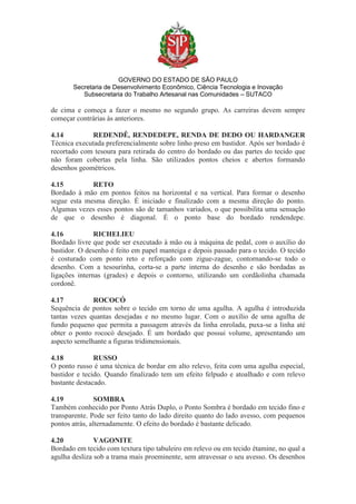 GOVERNO DO ESTADO DE SÃO PAULO
Secretaria de Desenvolvimento Econômico, Ciência Tecnologia e Inovação
Subsecretaria do Trabalho Artesanal nas Comunidades – SUTACO
de cima e começa a fazer o mesmo no segundo grupo. As carreiras devem sempre
começar contrárias às anteriores.
4.14 REDENDÊ, RENDEDEPE, RENDA DE DEDO OU HARDANGER
Técnica executada preferencialmente sobre linho preso em bastidor. Após ser bordado é
recortado com tesoura para retirada do centro do bordado ou das partes do tecido que
não foram cobertas pela linha. São utilizados pontos cheios e abertos formando
desenhos geométricos.
4.15 RETO
Bordado à mão em pontos feitos na horizontal e na vertical. Para formar o desenho
segue esta mesma direção. É iniciado e finalizado com a mesma direção do ponto.
Algumas vezes esses pontos são de tamanhos variados, o que possibilita uma sensação
de que o desenho é diagonal. É o ponto base do bordado rendendepe.
4.16 RICHELIEU
Bordado livre que pode ser executado à mão ou à máquina de pedal, com o auxílio do
bastidor. O desenho é feito em papel manteiga e depois passado para o tecido. O tecido
é costurado com ponto reto e reforçado com zigue-zague, contornando-se todo o
desenho. Com a tesourinha, corta-se a parte interna do desenho e são bordadas as
ligações internas (grades) e depois o contorno, utilizando um cordãolinha chamada
cordonê.
4.17 ROCOCÓ
Sequência de pontos sobre o tecido em torno de uma agulha. A agulha é introduzida
tantas vezes quantas desejadas e no mesmo lugar. Com o auxílio de uma agulha de
fundo pequeno que permita a passagem através da linha enrolada, puxa-se a linha até
obter o ponto rococó desejado. É um bordado que possui volume, apresentando um
aspecto semelhante a figuras tridimensionais.
4.18 RUSSO
O ponto russo é uma técnica de bordar em alto relevo, feita com uma agulha especial,
bastidor e tecido. Quando finalizado tem um efeito felpudo e atoalhado e com relevo
bastante destacado.
4.19 SOMBRA
Também conhecido por Ponto Atrás Duplo, o Ponto Sombra é bordado em tecido fino e
transparente. Pode ser feito tanto do lado direito quanto do lado avesso, com pequenos
pontos atrás, alternadamente. O efeito do bordado é bastante delicado.
4.20 VAGONITE
Bordado em tecido com textura tipo tabuleiro em relevo ou em tecido étamine, no qual a
agulha desliza sob a trama mais proeminente, sem atravessar o seu avesso. Os desenhos
 