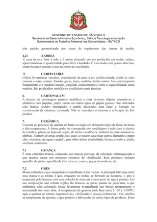 GOVERNO DO ESTADO DE SÃO PAULO
Secretaria de Desenvolvimento Econômico, Ciência Tecnologia e Inovação
Subsecretaria do Trabalho Artesanal nas Comunidades – SUTACO
têm padrão geometrizado por causa do seguimento das tramas do tecido.
4.21 XADREZ
É uma técnica feita à mão e é assim chamado por ser produzida em tecido xadrez,
aproveitando-se o quadriculado para fazer o bordado. É executado com pontos diversos,
sendo bastante comum o uso do ponto de cruz duplo.
5. CARPINTARIA
Utiliza ferramentas variadas, dependendo da peça a ser confeccionada, sendo as mais
comuns a serra, serrote, formão, goiva, trena, martelo, dentre outros. Sua matéria-prima
fundamental é a madeira natural, exigindo conhecimentos sobre a especificidade desta
matéria. São produzidos mobiliários e utilitários mais rústicos.
6. CARTONAGEM
A técnica de cartonagem permite modificar e criar diversos objetos decorativos e
utilitários com papelão, papel, cartão ou outros tipos de papéis grossos. São utilizados
cola branca, tecidos estampados e papéis decorados para fazer a forração ou
revestimento da estrutura cartonada. Não se considera artesanato a utilização de kits
prontos.
7. CERÂMICA
Consiste no processo de queima do barro ou argila em diferentes tipos de forno de baixa
e alta temperatura. A forma pode ser conseguida por modelagem à mão com a técnica
de rolinhos, placas ou bolas de argila, de forma escultórica, também no torno manual ou
elétrico. Existem diversas argilas nas quais se podem adicionar outros elementos (paper
clay, chamote, serragem e papel), para obter maior plasticidade, leveza, coesão e, ainda,
um bom cozimento.
7.1 FAIANÇA
É uma cerâmica branca, composta por massas porosas, de coloração esbranquiçada e
que precisa passar por processo posterior de vitrificação. Seus produtos incluem
aparelho de jantar, aparelho de chá, xícara e caneca, peças decorativas, etc.
7.2 GRÊS
Massa cerâmica, cuja composição é semelhante à das rochas. A principal diferença entre
essa massa e as rochas é que, enquanto as rochas se formam na natureza, o grés é
preparado pelo homem com uma seleção de minerais e uma parte de argila plástica. Em
sua composição não entram argilas tão brancas ou puras quanto na porcelana, o que
estabelece uma coloração rósea, levemente avermelhada nas baixas temperaturas e
acinzentada nas mais altas. A temperatura de queima pode ficar entre 1.150 e 1.300ºC;
após a queima se tornam impermeáveis, vitrificadas e opacas (refratárias). Ela vitrifica
na temperatura de queima, o que permite a fabricação de vários tipos de produtos. Estes
 