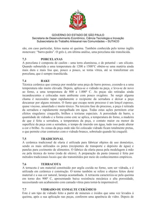 GOVERNO DO ESTADO DE SÃO PAULO
Secretaria de Desenvolvimento Econômico, Ciência Tecnologia e Inovação
Subsecretaria do Trabalho Artesanal nas Comunidades – SUTACO
são, em caso particular, feitos numa só queima. Também conhecida pelo termo inglês
stoneware: “barro-pedra”. O grês é, em última análise, uma porcelana não translúcida.
7.3 PORCELANAS
A porcelana é composta de caulim - uma terra aluminosa, e de petuntsê - um silicato.
Quando submetida a uma temperatura de 1200 a 1500°C obtém-se uma matéria ainda
mais dura e mais lisa que, pouco a pouco, se torna vítrea, até se transformar em
porcelana, que é sempre translúcida.
7.4 RAKU
Técnica cerâmica que começa por modelar uma peça de barro poroso, cozendo-a a uma
temperatura não muito elevada. Depois, aplica-se o vidrado na peça, e leva-se de novo
ao forno, a uma temperatura de 800 a 1.000º C. As peças são retiradas ainda
incandescentes e colocadas num ambiente com pouco oxigênio. Se surgir alguma
chama é necessário tapar rapidamente o recipiente da serradura e deixar a peça
descansar por alguns minutos. O fumo que escapa neste processo é um lençol espesso,
quase viscoso, amarelado e muito tóxico. Na terceira fase do processo, a peça é retirada
da serradura e rapidamente mergulhada em água. Todas estas ações permitem criar
efeitos singulares: craquelês, brilhos e texturas especiais. A porosidade do barro, a
quantidade de vidrado e a forma como este se aplica, a temperatura do forno, a madeira
de que é feita a serradura, a temperatura da peça, o contato maior ou menor da
superfície da peça com a serradura, o tempo de imersão em água, tudo isso pode alterar
a cor e brilho. As zonas da peça onde não foi colocado vidrado ficam totalmente pretas,
o que permite criar contrastes com o vidrado branco, sobretudo quando há craquelê.
7.5 TRADICIONAL
A cerâmica tradicional de olaria é utilizada para fabricar objetos de uso doméstico,
sendo os mais utilizados os potes (recipientes de transporte e depósito de água) e
panelas para cozimento de alimentos. O fabrico da olaria passa pela modelagem à mão
ou pela técnica do torno (roda de oleiro). A preparação da pasta (massa) é feita por
métodos tradicionais locais que são transmitidos por meio de conhecimentos empíricos.
7.6 TERRACOTA
A terracota é um material constituído por argila cozida no forno, sem ser vidrada, e é
utilizada em cerâmica e construção. O termo também se refere a objetos feitos deste
material e a sua cor natural, laranja acastanhada. A terracota caracteriza-se pela queima
em torno dos 900º C, apresentando baixa resistência mecânica e alta porosidade,
necessitando um acabamento com camada vítrea para torná-la impermeável.
7.7 VIDRADO OU ESMALTE CERÂMICO
Este é um tipo de vidrado feito a partir de minerais e óxidos que uma vez levados à
queima, após a sua aplicação nas peças, conferem uma aparência de vidro. Depois de
 