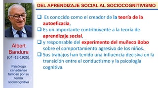 Albert
Bandura
(04 -12-1925).
Psicólogo
canadiense
famoso por su
teoría
sociocognitiva
DEL APRENDIZAJE SOCIAL AL SOCIOCOGNITIVISMO
 Es conocido como el creador de la teoría de la
autoeficacia,
 Es un importante contribuyente a la teoría de
aprendizaje social,
 y responsable del experimento del muñeco Bobo
sobre el comportamiento agresivo de los niños.
 Sus trabajos han tenido una influencia decisiva en la
transición entre el conductismo y la psicología
cognitiva.
 