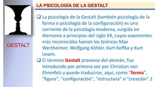 GESTALT
LA PSICOLOGÍA DE LA GESTALT
 La psicología de la Gestalt (también psicología de la
forma o psicología de la configuración) es una
corriente de la psicología moderna, surgida en
Alemania a principios del siglo XX, cuyos exponentes
más reconocidos fueron los teóricos Max
Wertheimer, Wolfgang Köhler, Kurt Koffka y Kurt
Lewin.
 El término Gestalt proviene del alemán, fue
introducido por primera vez por Christian von
Ehrenfels y puede traducirse, aquí, como "forma",
"figura", "configuración", "estructura" o "creación".1
 
