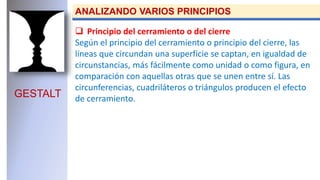 GESTALT
ANALIZANDO VARIOS PRINCIPIOS
 Principio del cerramiento o del cierre
Según el principio del cerramiento o principio del cierre, las
líneas que circundan una superficie se captan, en igualdad de
circunstancias, más fácilmente como unidad o como figura, en
comparación con aquellas otras que se unen entre sí. Las
circunferencias, cuadriláteros o triángulos producen el efecto
de cerramiento.
 