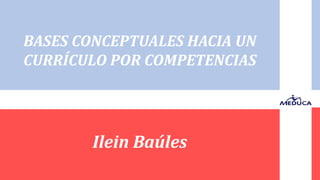 Ilein Baúles
BASES CONCEPTUALES HACIA UN
CURRÍCULO POR COMPETENCIAS
 
