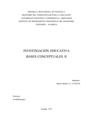 REPUBLICA BOLIVARIANA DE VENEZUELA
MINISTERIO DEL PODER POPULAR PARA LA EDUCACIÓN
UNIVERSIDAD PEDAGÓGICA EXPERIMENTAL LIBERTADOR
INSTITUTO DE MEJORAMIENTO PROFESIONAL DEL MAGISTERIO
EXTENSIÓN – ACARIGUA
INVESTIGACION EDUCATIVA
BASES CONCEPTUALES II
Integrantes:
Barrios Barbara C.I. 18.928.992
Profesora:
NorelisRodriguez
Acarigua- 2017
 