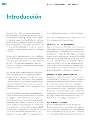 108 Bases Curriculares Ú 1º a 6º Básico
Educación Física y Salud constituye una asignatura
central de la educación escolar, que se enmarca en el
proceso de formación integral del ser humano. A partir
de la práctica regular de actividad física, los estudiantes
podrán desarrollar habilidades motrices, actitudes pro-
clives al juego limpio, el liderazgo y el autocuidado. Esto
les dará la posibilidad de adquirir un estilo de vida activo
y saludable, asociado a múltiples beneficios individuales
y sociales.
El desarrollo de habilidades motrices, junto a la adquisi-
ción de hábitos de vida activa y saludable, contribuyen al
bienestar cognitivo, emocional, físico y social del alumno.
De hecho, existe una abrumadora evidencia que do-
cumenta las relaciones positivas entre actividad física y
capacidades cognitivas.
Para que la actividad física se transforme en un hábito,
es necesario disponer de espacios y tiempos destina-
dos para la práctica regular, durante la jornada escolar
y fuera de ella. En este sentido, las escuelas, los padres
y la comunidad son facilitadores esenciales para que los
estudiantes desarrollen el movimiento, aumenten los
grados de complejidad y lo continúen ejerciendo durante
todo el ciclo escolar.
Una de las principales novedades de estas Bases Curri-
culares es la inclusión del término “salud” en el nombre
de la asignatura. Esto responde, en parte, a los pro-
blemas de sedentarismo que enfrenta nuestro país. En
efecto, la Encuesta Nacional de Salud del 2010 muestra
que un 88,6% de la población mayor de 17 años tiene
un comportamiento sedentario. Por su parte, el SIMCE
de Educación Física aplicado en 2011 revela que solo un
10% de los alumnos tiene una condición física satis-
factoria, mientras que el 20% tiene riesgo de contraer
enfermedades cardiovasculares y cardiorrespiratorias.
Para lograr los propósitos descritos, las Bases Curriculares
tienen los siguientes énfasis temáticos:
La importancia del movimiento
A partir del movimiento, el individuo adquiere conciencia
de su propio cuerpo, se orienta espacialmente y se rela-
ciona e interactúa activamente con el mundo que lo ro-
dea. El objetivo principal de las Bases Curriculares es que,
progresivamente, los estudiantes desarrollen habilidades
motrices y coordinativas. Estas habilidades están asocia-
das a una serie de beneficios que trascienden el plano
netamente físico. Por ejemplo, una adecuada destreza
motriz se relaciona positivamente con la capacidad de
tomar decisiones y con la ejecución prolija de las múlti-
ples actividades físicas y cognitivas de la vida diaria.
Desarrollo de la condición física
La vida activa produce efectos beneficiosos en el proce-
so de crecimiento y maduración. En efecto, la evidencia
muestra que una adecuada condición física aumen-
ta la eficiencia mecánica, la fuerza, la flexibilidad, la
resistencia a la fatiga y la recuperación tras el esfuerzo.
Ciertamente, estos aspectos contribuyen al bienestar
físico, social y mental de los estudiantes beneficiando
su salud. Para que produzca estos efectos, la actividad
física debe cumplir ciertos parámetros en cuanto a la
frecuencia, la intensidad y el tiempo de duración.
Cualidades expresivas
El movimiento también es un modo de expresión.
Desde la expresión corporal y la danza, los estudiantes
podrán desarrollar habilidades comunicativas y expresi-
vas de forma simultánea al ejercicio físico. En los prime-
ros años, estas actividades consisten en la ejecución de
Introducción
 