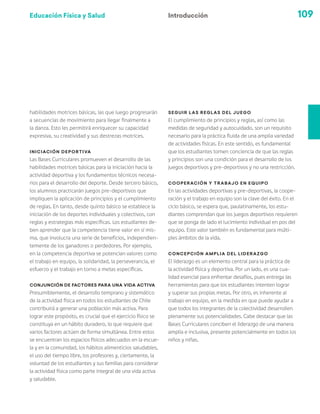 Educación Física y Salud 109
habilidades motrices básicas, las que luego progresarán
a secuencias de movimiento para llegar finalmente a
la danza. Esto les permitirá enriquecer su capacidad
expresiva, su creatividad y sus destrezas motrices.
Iniciación deportiva
Las Bases Curriculares promueven el desarrollo de las
habilidades motrices básicas para la iniciación hacia la
actividad deportiva y los fundamentos técnicos necesa-
rios para el desarrollo del deporte. Desde tercero básico,
los alumnos practicarán juegos pre-deportivos que
impliquen la aplicación de principios y el cumplimiento
de reglas. En tanto, desde quinto básico se establece la
iniciación de los deportes individuales y colectivos, con
reglas y estrategias más específicas. Los estudiantes de-
ben aprender que la competencia tiene valor en sí mis-
ma, que involucra una serie de beneficios, independien-
temente de los ganadores o perdedores. Por ejemplo,
en la competencia deportiva se potencian valores como
el trabajo en equipo, la solidaridad, la perseverancia, el
esfuerzo y el trabajo en torno a metas específicas.
Conjunción de factores para una vida activa
Presumiblemente, el desarrollo temprano y sistemático
de la actividad física en todos los estudiantes de Chile
contribuirá a generar una población más activa. Para
lograr este propósito, es crucial que el ejercicio físico se
constituya en un hábito duradero, lo que requiere que
varios factores actúen de forma simultánea. Entre estos
se encuentran los espacios físicos adecuados en la escue-
la y en la comunidad, los hábitos alimenticios saludables,
el uso del tiempo libre, los profesores y, ciertamente, la
voluntad de los estudiantes y sus familias para considerar
la actividad física como parte integral de una vida activa
y saludable.
Seguir las reglas del juego
El cumplimiento de principios y reglas, así como las
medidas de seguridad y autocuidado, son un requisito
necesario para la práctica fluida de una amplia variedad
de actividades físicas. En este sentido, es fundamental
que los estudiantes tomen conciencia de que las reglas
y principios son una condición para el desarrollo de los
juegos deportivos y pre-deportivos y no una restricción.
Cooperación y trabajo en equipo
En las actividades deportivas y pre-deportivas, la coope-
ración y el trabajo en equipo son la clave del éxito. En el
ciclo básico, se espera que, paulatinamente, los estu-
diantes comprendan que los juegos deportivos requieren
que se ponga de lado el lucimiento individual en pos del
equipo. Este valor también es fundamental para múlti-
ples ámbitos de la vida.
Concepción amplia del liderazgo
El liderazgo es un elemento central para la práctica de
la actividad física y deportiva. Por un lado, es una cua-
lidad esencial para enfrentar desafíos, pues entrega las
herramientas para que los estudiantes intenten lograr
y superar sus propias metas. Por otro, es inherente al
trabajo en equipo, en la medida en que puede ayudar a
que todos los integrantes de la colectividad desarrollen
plenamente sus potencialidades. Cabe destacar que las
Bases Curriculares conciben el liderazgo de una manera
amplia e inclusiva, presente potencialmente en todos los
niños y niñas.
Introducción
 