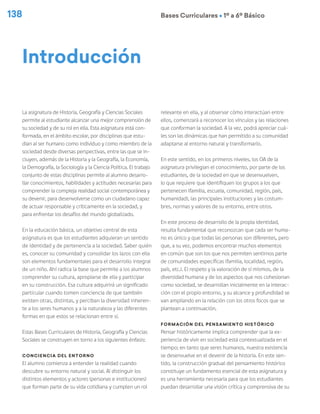138 Bases Curriculares Ú 1º a 6º Básico
La asignatura de Historia, Geografía y Ciencias Sociales
permite al estudiante alcanzar una mejor comprensión de
su sociedad y de su rol en ella. Esta asignatura está con-
formada, en el ámbito escolar, por disciplinas que estu-
dian al ser humano como individuo y como miembro de la
sociedad desde diversas perspectivas, entre las que se in-
cluyen, además de la Historia y la Geografía, la Economía,
la Demografía, la Sociología y la Ciencia Política. El trabajo
conjunto de estas disciplinas permite al alumno desarro-
llar conocimientos, habilidades y actitudes necesarias para
comprender la compleja realidad social contemporánea y
su devenir, para desenvolverse como un ciudadano capaz
de actuar responsable y críticamente en la sociedad, y
para enfrentar los desafíos del mundo globalizado.
En la educación básica, un objetivo central de esta
asignatura es que los estudiantes adquieran un sentido
de identidad y de pertenencia a la sociedad. Saber quién
es, conocer su comunidad y consolidar los lazos con ella
son elementos fundamentales para el desarrollo integral
de un niño. Ahí radica la base que permite a los alumnos
comprender su cultura, apropiarse de ella y participar
en su construcción. Esa cultura adquirirá un significado
particular cuando tomen conciencia de que también
existen otras, distintas, y perciban la diversidad inheren-
te a los seres humanos y a la naturaleza y las diferentes
formas en que estos se relacionan entre sí.
Estas Bases Curriculares de Historia, Geografía y Ciencias
Sociales se construyen en torno a los siguientes énfasis:
Conciencia del entorno
El alumno comienza a entender la realidad cuando
descubre su entorno natural y social. Al distinguir los
distintos elementos y actores (personas e instituciones)
que forman parte de su vida cotidiana y cumplen un rol
relevante en ella, y al observar cómo interactúan entre
ellos, comenzará a reconocer los vínculos y las relaciones
que conforman la sociedad. A la vez, podrá apreciar cuá-
les son las dinámicas que han permitido a su comunidad
adaptarse al entorno natural y transformarlo.
En este sentido, en los primeros niveles, los OA de la
asignatura privilegian el conocimiento, por parte de los
estudiantes, de la sociedad en que se desenvuelven,
lo que requiere que identifiquen los grupos a los que
pertenecen (familia, escuela, comunidad, región, país,
humanidad), las principales instituciones y las costum-
bres, normas y valores de su entorno, entre otros.
En este proceso de desarrollo de la propia identidad,
resulta fundamental que reconozcan que cada ser huma-
no es único y que todas las personas son diferentes, pero
que, a su vez, podemos encontrar muchos elementos
en común que son los que nos permiten sentirnos parte
de comunidades específicas (familia, localidad, región,
país, etc.). El respeto y la valoración de sí mismos, de la
diversidad humana y de los aspectos que nos cohesionan
como sociedad, se desarrollan inicialmente en la interac-
ción con el propio entorno, y su alcance y profundidad se
van ampliando en la relación con los otros focos que se
plantean a continuación.
Formación del pensamiento histórico
Pensar históricamente implica comprender que la ex-
periencia de vivir en sociedad está contextualizada en el
tiempo; en tanto que seres humanos, nuestra existencia
se desenvuelve en el devenir de la historia. En este sen-
tido, la construcción gradual del pensamiento histórico
constituye un fundamento esencial de esta asignatura y
es una herramienta necesaria para que los estudiantes
puedan desarrollar una visión crítica y comprensiva de su
Introducción
 