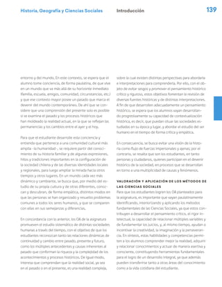 Historia, Geografía y Ciencias Sociales 139
entorno y del mundo. En este contexto, se espera que el
alumno tome conciencia, de forma paulatina, de que vive
en un mundo que va más allá de su horizonte inmediato
(familia, escuela, amigos, comunidad, circunstancias, etc.)
y que ese contexto mayor posee un pasado que marca el
devenir del mundo contemporáneo. De ahí que se con-
sidere que una comprensión del presente solo es posible
si se examina el pasado y los procesos históricos que
han moldeado la realidad actual, en la que se reflejan las
permanencias y los cambios entre el ayer y el hoy.
Para que el estudiante desarrolle esta conciencia y
entienda que pertenece a una comunidad cultural más
amplia –la humanidad–, se requiere partir del conoci-
miento de su historia familiar y de algunas expresiones,
hitos y tradiciones importantes en la configuración de
la sociedad chilena y de las diversas identidades locales
y regionales, para luego ampliar la mirada hacia otros
tiempos y otros lugares. En un mundo cada vez más
dinámico y cambiante, se busca que, por medio del es-
tudio de su propia cultura y de otras diferentes, conoz-
can y descubran, de forma empática, distintos modos en
que las personas se han organizado y resuelto problemas
comunes a todos los seres humanos, y que se comparen
con ellas en sus semejanzas y diferencias.
En concordancia con lo anterior, los OA de la asignatura
promueven el estudio sistemático de distintas sociedades
humanas a través del tiempo, con el objetivo de que los
estudiantes reconozcan tanto las relaciones dinámicas de
continuidad y cambio entre pasado, presente y futuro,
como los múltiples antecedentes y causas inherentes al
pasado que conforman la riqueza y la complejidad de los
acontecimientos y procesos históricos. De igual modo,
interesa que comprendan que la realidad social, ya sea
en el pasado o en el presente, es una realidad compleja,
sobre la cual existen distintas perspectivas para abordarla
e interpretaciones para comprenderla. Por ello, con el ob-
jeto de evitar sesgos y promover el pensamiento histórico
crítico y riguroso, estos objetivos fomentan la revisión de
diversas fuentes históricas y de distintas interpretaciones.
A fin de que desarrollen adecuadamente un pensamiento
histórico, se espera que los alumnos vayan desarrollan-
do progresivamente su capacidad de contextualización
histórica, es decir, que puedan situar las sociedades es-
tudiadas en su época y lugar, y abordar el estudio del ser
humano en el tiempo de forma crítica y empática.
En consecuencia, se busca evitar una visión de la histo-
ria como flujo de fuerzas impersonales y ajenas; por el
contrario, se resalta que son los estudiantes, en tanto
personas y ciudadanos, quienes participan en el devenir
histórico de la sociedad, en procesos que se desarrollan
en torno a una multiplicidad de causas y fenómenos.
Valoración y aplicación de los métodos de
las Ciencias Sociales
Para que los estudiantes logren los OA planteados para
la asignatura, es importante que vayan paulatinamente
identificando, interiorizando y aplicando los métodos
fundamentales de las Ciencias Sociales, ya que estos con-
tribuyen a desarrollar el pensamiento crítico, el rigor in-
telectual, la capacidad de relacionar múltiples variables y
de fundamentar los juicios, y, al mismo tiempo, ayudan a
incentivar la creatividad, la imaginación y la perseveran-
cia. En síntesis, estas habilidades y competencias permi-
ten a los alumnos comprender mejor la realidad, adquirir
y relacionar conocimientos y actuar de manera asertiva y
consciente, constituyendo herramientas fundamentales
para el logro de un desarrollo integral, ya que además
pueden transferirse tanto a otras áreas del conocimiento
como a la vida cotidiana del estudiante.
Introducción
 