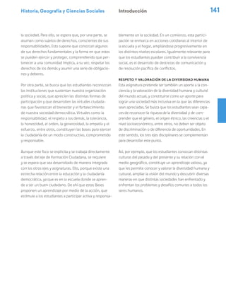 Historia, Geografía y Ciencias Sociales 141
la sociedad. Para ello, se espera que, por una parte, se
asuman como sujetos de derechos, conscientes de sus
responsabilidades. Esto supone que conozcan algunos
de sus derechos fundamentales y la forma en que estos
se pueden ejercer y proteger, comprendiendo que per-
tenecer a una comunidad implica, a su vez, respetar los
derechos de los demás y asumir una serie de obligacio-
nes y deberes.
Por otra parte, se busca que los estudiantes reconozcan
las instituciones que sustentan nuestra organización
política y social, que aprecien las distintas formas de
participación y que desarrollen las virtudes ciudada-
nas que favorezcan el bienestar y el fortalecimiento
de nuestra sociedad democrática. Virtudes como la
responsabilidad, el respeto a los demás, la tolerancia,
la honestidad, el orden, la generosidad, la empatía y el
esfuerzo, entre otros, constituyen las bases para ejercer
la ciudadanía de un modo constructivo, comprometido
y responsable.
Aunque este foco se explicita y se trabaja directamente
a través del eje de Formación Ciudadana, se requiere
y se espera que sea desarrollado de manera integrada
con los otros ejes y asignaturas. Ello, porque existe una
estrecha relación entre la educación y la ciudadanía
democrática, ya que es en la escuela donde se apren-
de a ser un buen ciudadano. De ahí que estas Bases
proponen un aprendizaje por medio de la acción, que
estimule a los estudiantes a participar activa y responsa-
blemente en la sociedad. En un comienzo, esta partici-
pación se enmarca en acciones cotidianas al interior de
la escuela y el hogar, ampliándose progresivamente en
los distintos niveles escolares. Igualmente relevante para
que los estudiantes puedan contribuir a la convivencia
social, es el desarrollo de destrezas de comunicación y
de resolución pacífica de conflictos.
Respeto y valoración de la diversidad humana
Esta asignatura pretende ser también un aporte a la con-
ciencia y la valoración de la diversidad humana y cultural
del mundo actual, y constituirse como un aporte para
lograr una sociedad más inclusiva en la que las diferencias
sean apreciadas. Se busca que los estudiantes sean capa-
ces de reconocer la riqueza de la diversidad y de com-
prender que el género, el origen étnico, las creencias o el
nivel socioeconómico, entre otros, no deben ser objeto
de discriminación o de diferencia de oportunidades. En
este sentido, los tres ejes disciplinares se complementan
para desarrollar este punto.
Así, por ejemplo, que los estudiantes conozcan distintas
culturas del pasado y del presente y su relación con el
medio geográfico, constituye un aprendizaje valioso, ya
que les permite conocer y valorar la diversidad humana y
cultural, ampliar la visión del mundo y descubrir diversas
maneras en que distintas sociedades han enfrentado y
enfrentan los problemas y desafíos comunes a todos los
seres humanos.
Introducción
 