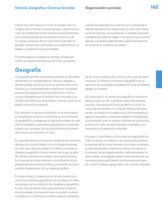Historia, Geografía y Ciencias Sociales 145
La Geografía permite al estudiante explorar la diversidad
del mundo y la multiplicidad de culturas y paisajes y,
desde esa base, reconocer cómo la relación entre el ser
humano y su medioambiente se define por constantes
procesos de adaptación y de transformación. Se bus-
ca que comprenda que el territorio es el escenario y el
contexto de referencia del quehacer humano, tanto en el
pasado como en el presente.
Con relación a la secuencia temática, en primero básico
los estudiantes empiezan a reconocer y usar herramien-
tas geográficas y categorías de ubicación relativa. En este
nivel se establece una primera aproximación al tema del
trabajo, por una parte, y al reconocimiento de la diversi-
dad cultural en el mundo, por otra.
En segundo básico se incorporan categorías de ubicación
absoluta, se inicia el trabajo con el concepto de paisaje
(en este caso, diversos paisajes de Chile) y se incluye vo-
cabulario geográfico. En este mismo nivel y eje, se abor-
dan OA directamente vinculados con el eje de Historia.
Es el caso de los temas referidos a la localización de los
pueblos precolombinos de Chile y a la relación que esos
pueblos establecieron con su medio geográfico.
En tercero básico, se avanza en el reconocimiento y el
uso de herramientas geográficas, en el trabajo con diver-
sos paisajes y en la utilización de vocabulario geográfico.
En este nivel se aborda más explícitamente la relación
entre el paisaje y la manera en que un pueblo o cultura
se adapta y lo transforma; se utilizan ejemplos derivados
de las zonas climáticas de la Tierra y otros que permiten
reconocer la influencia de factores geográficos en el
desarrollo de los pueblos estudiados en el eje de Historia
(griegos y romanos).
En cuarto básico, los temas de Geografía se centran en
diversos aspectos del continente americano (paisajes,
recursos, características físicas, población y otros), en
concordancia también con el eje de Historia. Adicional-
mente, se introduce el trabajo con la red cartográfica y
algunos conceptos y problemas ligados a la Geografía y
a la Economía, como el carácter limitado de los recursos,
la distinción entre recursos naturales renovables y no
renovables, y el desarrollo sostenible.
En quinto y sexto básico, el foco está en la geografía de
Chile. En quinto se enfatiza en las características físicas,
a propósito de las zonas naturales, y en sexto se destaca
la interrelación de los elementos físicos y humanos en
el contexto de las regiones político-administrativas. En
estos niveles, la Geografía vuelve a interrelacionarse con
conceptos y principios básicos de Economía; por ejem-
plo, cómo el trabajo agrega valor a los recursos naturales.
Geografía
A partir de cuarto básico, se inicia un estudio más cro-
nológico de la historia. Se pretende que, a partir de este
nivel, los estudiantes tomen conciencia paulatinamente
de la multicausalidad de los procesos históricos y de
su carácter temporal. Así, en este nivel se abordan las
grandes civilizaciones americanas, sus características, su
legado y su presencia en la actualidad.
En quinto básico se trabajan los períodos de descubri-
miento y conquista de América y de Chile, y el período
colonial. En sexto básico se culmina con el estudio de la
historia republicana de nuestro país. En razón de la madu-
rez de los alumnos, no se pretende un estudio exhaustivo
y detallado de todas las etapas, sino que se busca construir
algunos conceptos fundamentales a partir del desarrollo
de ciertos focos temáticos de interés.
Organización curricular
 