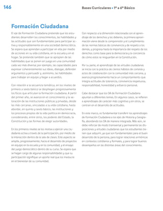 146 Bases Curriculares Ú 1º a 6º Básico
El eje de Formación Ciudadana pretende que los estu-
diantes desarrollen los conocimientos, las habilidades y
las actitudes que son fundamentales para participar ac-
tiva y responsablemente en una sociedad democrática.
Se espera que aprendan a participar en ella por medio
de acciones en su vida cotidiana, en la escuela y en el
hogar. Se pretende también que se apropien de las
habilidades que se ponen en juego en una comunidad
cada vez más diversa; por ejemplo, las capacidades para
expresar coherentemente sus ideas, dialogar, defender
argumentos y persuadir y, asimismo, las habilidades
para trabajar en equipo y llegar a acuerdos.
Con relación a la secuencia temática, en los niveles de
primero a sexto básico se despliegan progresivamente
los focos que articulan la formación ciudadana. A partir
del primer año, se avanza en el conocimiento y la va-
loración de las instituciones públicas y privadas, desde
las más cercanas, vinculadas a su vida cotidiana, hasta
abordar, en quinto y sexto básico, las instituciones y
los procesos propios de la vida política en democracia,
considerando, entre otros, los poderes del Estado, la
Constitución y las formas de elegir autoridades.
En los primeros niveles se los motiva a ejercer una ciu-
dadanía activa a través de la participación, por medio de
la interacción dentro de la sala de clases. Este aspecto se
amplía, progresivamente, hacia el desarrollo de proyectos
en equipo en la escuela y en la comunidad, y el ensayo
del juego democrático dentro de su curso. Se espera que
se hagan cargo de algunas responsabilidades y que su
participación signifique un aporte real que los involucre
en el bienestar de su comunidad.
Con respecto a la dimensión relacionada con el apren-
dizaje de los derechos y los deberes, la primera aproxi-
mación viene desde la comprensión y el cumplimiento
de las normas básicas de convivencia y de respeto a los
demás, y progresa hasta la importancia del respeto de los
derechos como base para la democracia y la conciencia
de cómo estos se resguardan en la Constitución.
Por su parte, el aprendizaje de las virtudes ciudadanas
se inicia con la práctica de ciertos hábitos de cortesía y
actos de colaboración con la comunidad más cercana, y
avanza progresivamente hacia un comportamiento que
integra actitudes de tolerancia, convivencia respetuosa,
responsabilidad, honestidad y esfuerzo personal.
Cabe destacar que los OA de Formación Ciudadana
apuntan a diferentes temas. En algunos casos, se refieren
a aprendizajes de carácter más cognitivo y en otros, se
centran en el desarrollo de actitudes.
En este marco, es fundamental transferir los aprendizajes
de Formación Ciudadana a los ejes de Historia y Geogra-
fía, abordando los OA de manera integrada. Más aún, se
debe reforzar de modo transversal y permanente las dis-
posiciones y virtudes ciudadanas que los estudiantes tie-
nen que adquirir, ya que son fundamentales para el buen
desarrollo de la persona, para lograr relaciones armónicas
en contextos cotidianos y formales, y para lograr buenos
desempeños en las distintas áreas del conocimiento.
Formación Ciudadana
 
